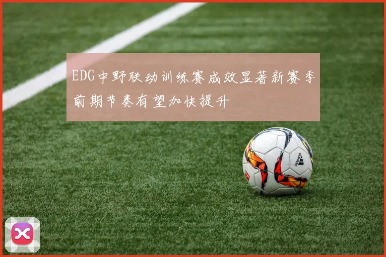 EDG中野联动训练赛成效显著新赛季前期节奏有望加快提升