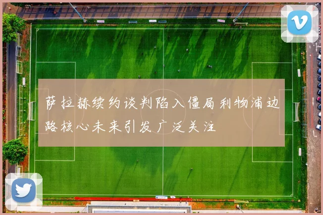萨拉赫续约谈判陷入僵局利物浦边路核心未来引发广泛关注