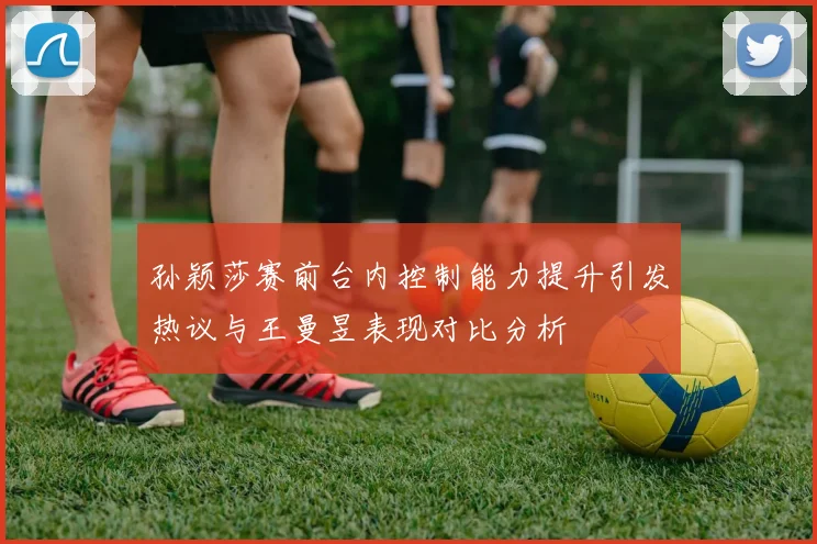 孙颖莎赛前台内控制能力提升引发热议与王曼昱表现对比分析