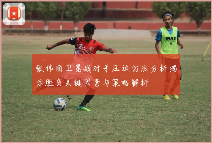 张伟丽卫冕战对手压迫打法分析揭示胜负关键因素与策略解析