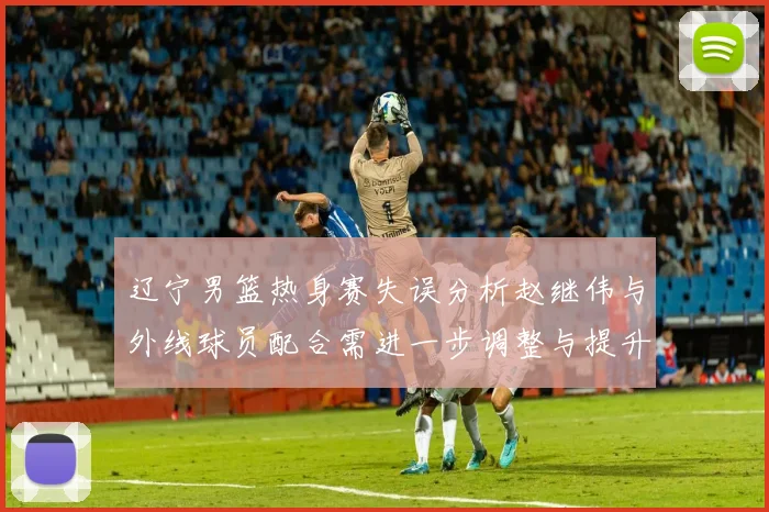 辽宁男篮热身赛失误分析赵继伟与外线球员配合需进一步调整与提升