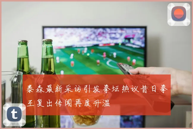 泰森最新采访引发拳坛热议昔日拳王复出传闻再度升温