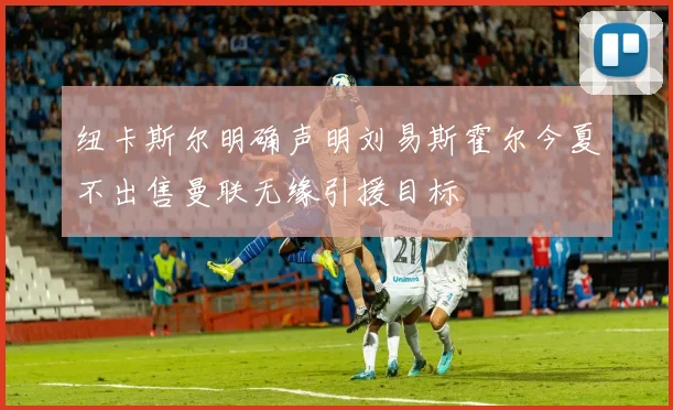 纽卡斯尔明确声明刘易斯霍尔今夏不出售曼联无缘引援目标