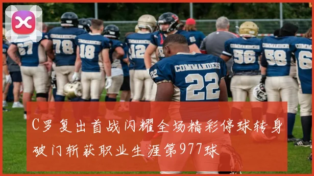 C罗复出首战闪耀全场精彩停球转身破门斩获职业生涯第977球