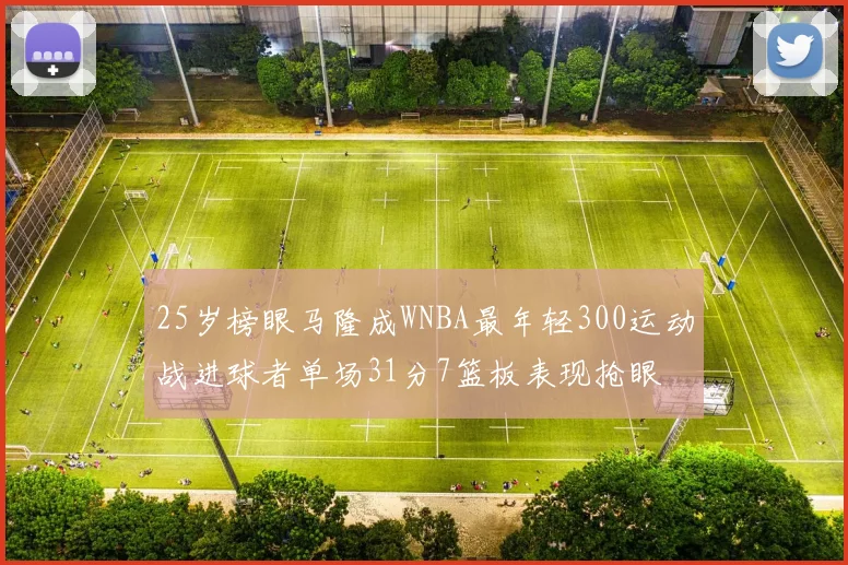 25岁榜眼马隆成WNBA最年轻300运动战进球者单场31分7篮板表现抢眼