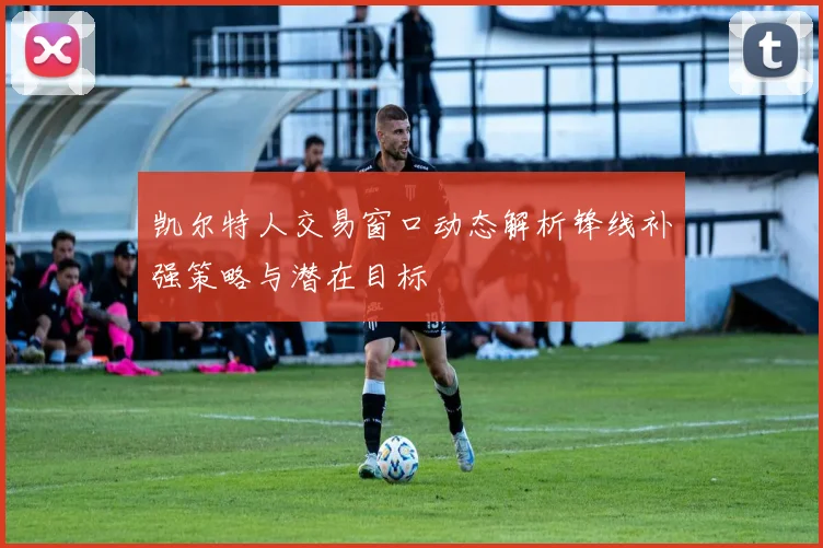 凯尔特人交易窗口动态解析锋线补强策略与潜在目标